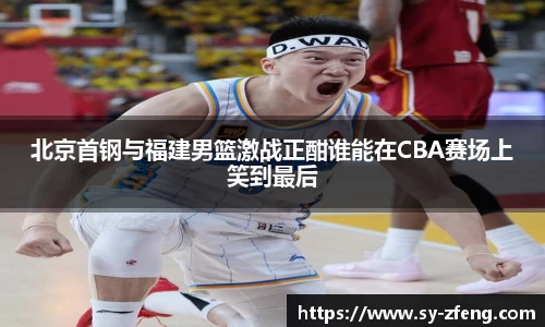 北京首钢与福建男篮激战正酣谁能在CBA赛场上笑到最后